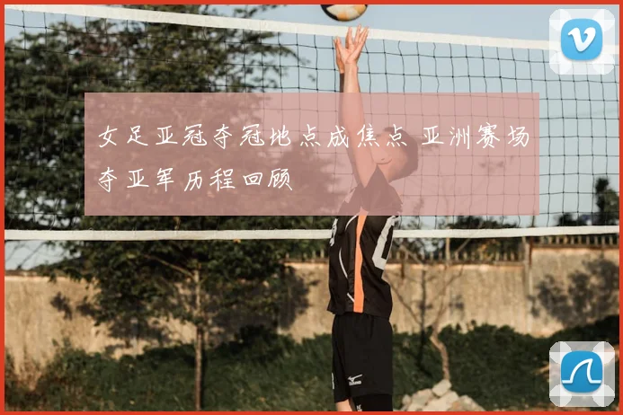 女足亚冠夺冠地点成焦点 亚洲赛场夺亚军历程回顾