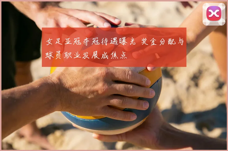 女足亚冠夺冠待遇曝光 奖金分配与球员职业发展成焦点