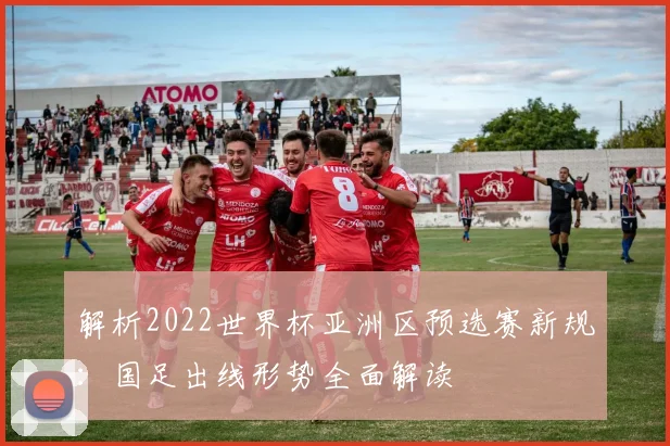 解析2022世界杯亚洲区预选赛新规:国足出线形势全面解读
