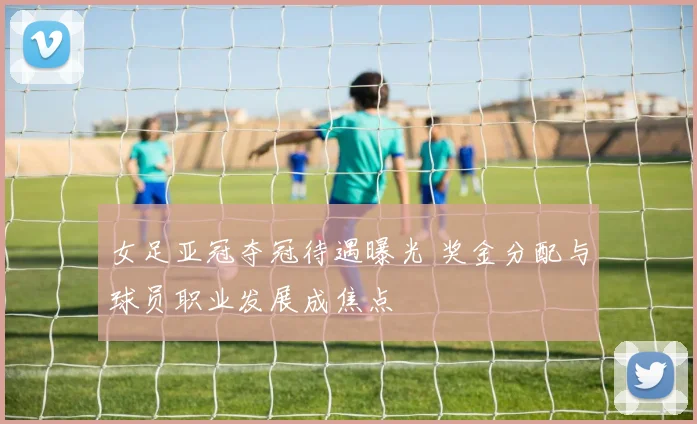 女足亚冠夺冠待遇曝光 奖金分配与球员职业发展成焦点