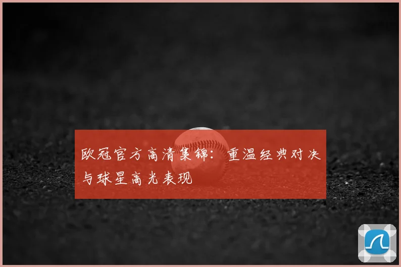 欧冠官方高清集锦：重温经典对决与球星高光表现