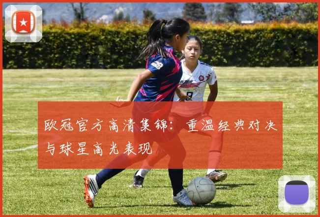 欧冠官方高清集锦：重温经典对决与球星高光表现