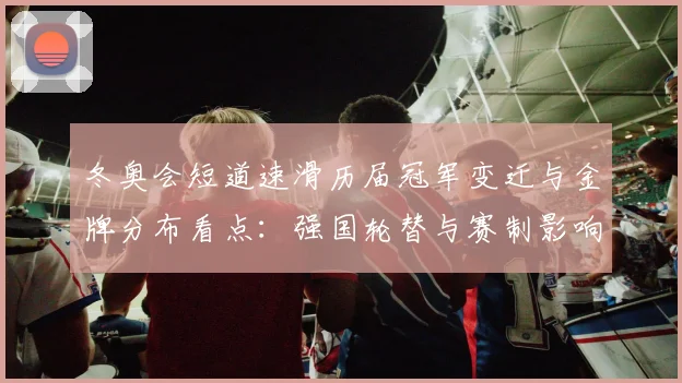 冬奥会短道速滑历届冠军变迁与金牌分布看点：强国轮替与赛制影响